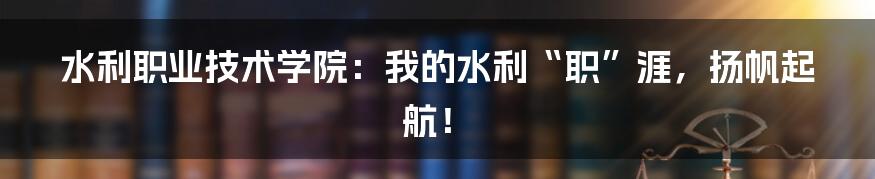 水利职业技术学院：我的水利“职”涯，扬帆起航！
