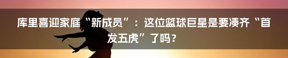 库里喜迎家庭“新成员”：这位篮球巨星是要凑齐“首发五虎”了吗？
