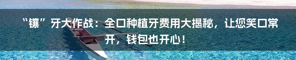 “镶”牙大作战：全口种植牙费用大揭秘，让您笑口常开，钱包也开心！