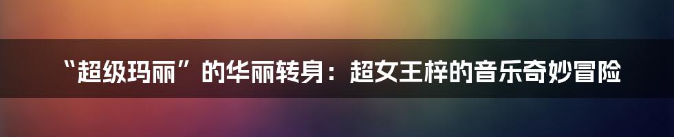 “超级玛丽”的华丽转身：超女王梓的音乐奇妙冒险
