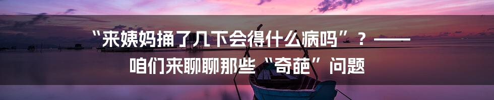 “来姨妈捅了几下会得什么病吗”？—— 咱们来聊聊那些“奇葩”问题