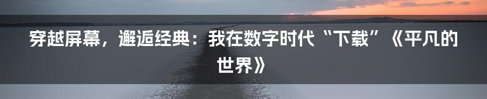 穿越屏幕,邂逅经典:我在数字时代“下载”《平凡的世界》