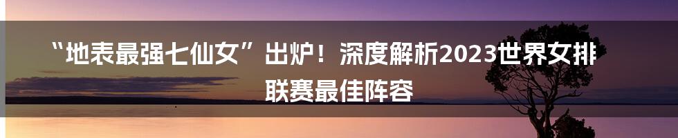 “地表最强七仙女”出炉!深度解析2023世界女排联赛最佳阵容