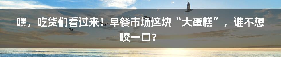 嘿，吃货们看过来！早餐市场这块“大蛋糕”，谁不想咬一口？