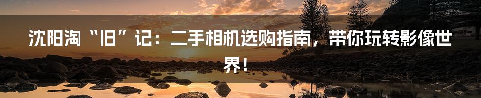 沈阳淘“旧”记：二手相机选购指南，带你玩转影像世界！