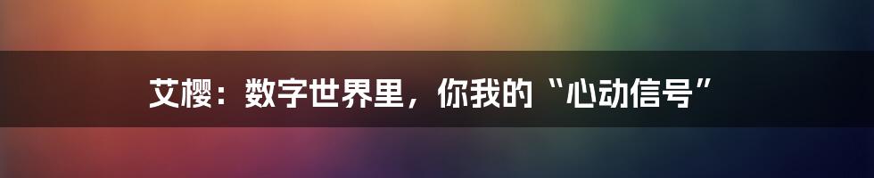 艾樱：数字世界里，你我的“心动信号”