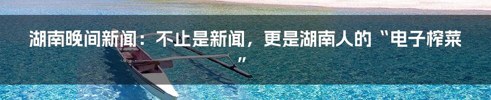湖南晚间新闻:不止是新闻,更是湖南人的“电子榨菜”