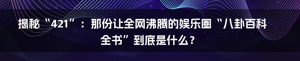 揭秘“421”:那份让全网沸腾的娱乐圈“八卦百科全书”到底是什么?