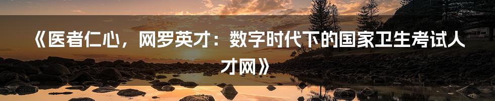 《医者仁心,网罗英才:数字时代下的国家卫生考试人才网》