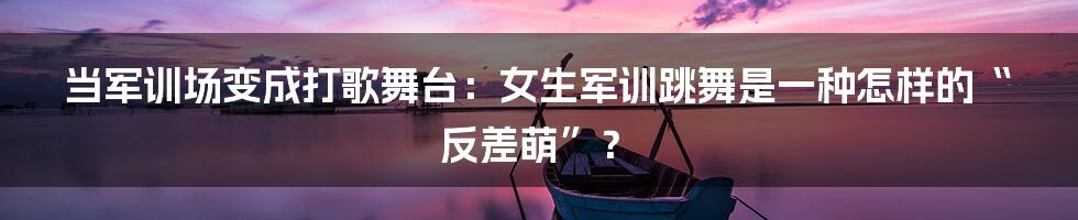 当军训场变成打歌舞台:女生军训跳舞是一种怎样的“反差萌”?