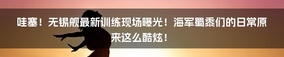 哇塞！无锡舰最新训练现场曝光！海军蜀黍们的日常原来这么酷炫！