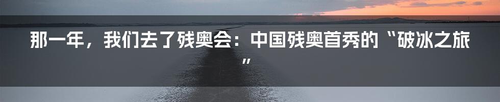 那一年,我们去了残奥会:中国残奥首秀的“破冰之旅”