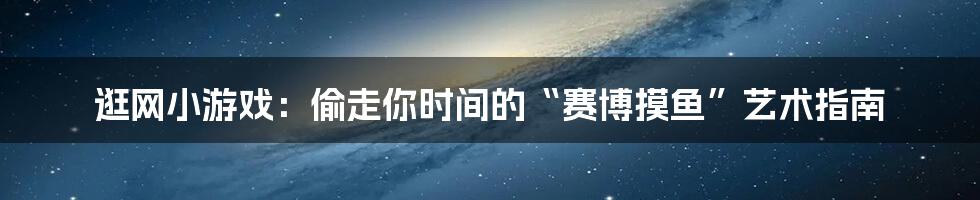 逛网小游戏:偷走你时间的“赛博摸鱼”艺术指南