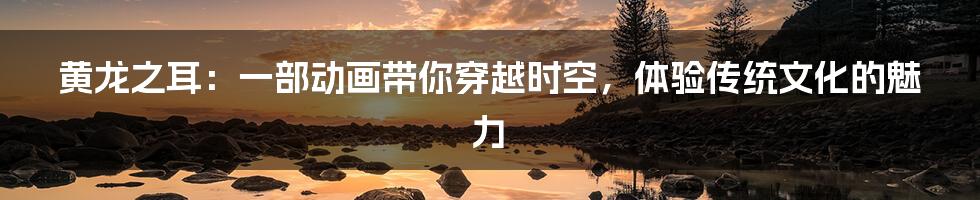 黄龙之耳：一部动画带你穿越时空，体验传统文化的魅力