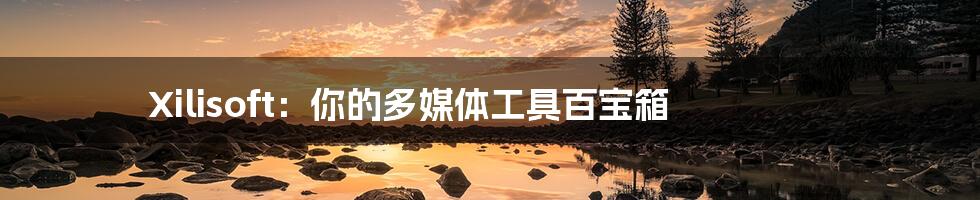 Xilisoft：你的多媒体工具百宝箱