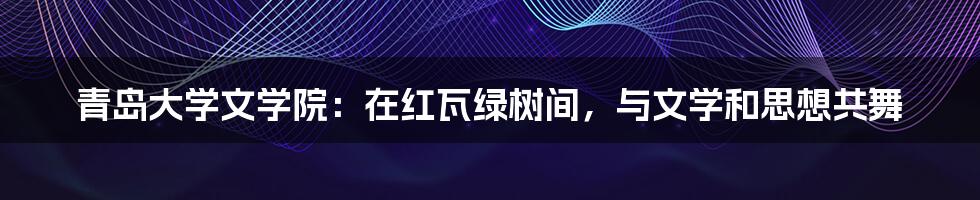青岛大学文学院:在红瓦绿树间,与文学和思想共舞