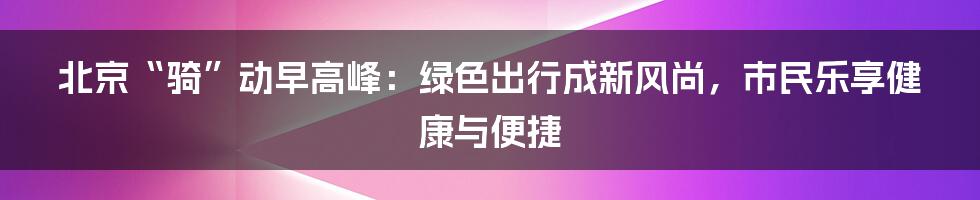 北京“骑”动早高峰：绿色出行成新风尚，市民乐享健康与便捷