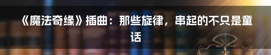 《魔法奇缘》插曲：那些旋律，串起的不只是童话