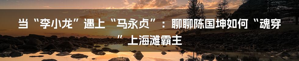 当“李小龙”遇上“马永贞”:聊聊陈国坤如何“魂穿”上海滩霸主