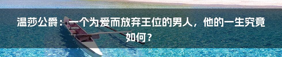 温莎公爵：一个为爱而放弃王位的男人，他的一生究竟如何？