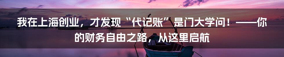 我在上海创业,才发现“代记账”是门大学问!——你的财务自由之路,从这里启航