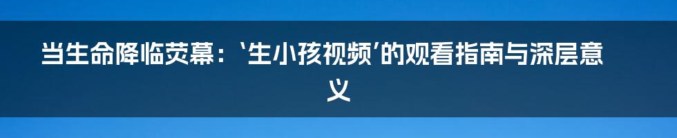 当生命降临荧幕:‘生小孩视频’的观看指南与深层意义