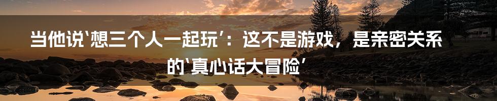 当他说‘想三个人一起玩’:这不是游戏,是亲密关系的‘真心话大冒险’