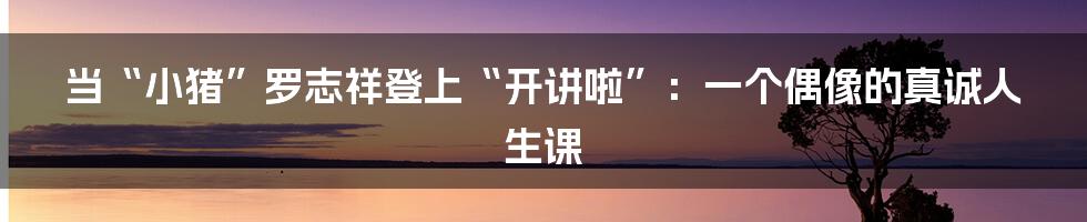 当“小猪”罗志祥登上“开讲啦”:一个偶像的真诚人生课