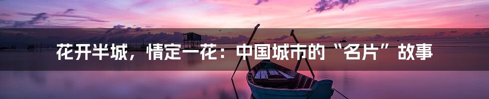 花开半城,情定一花:中国城市的“名片”故事