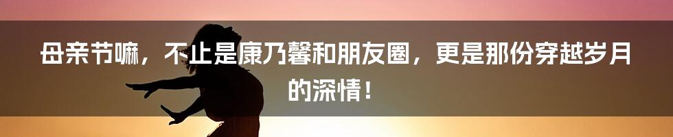 母亲节嘛,不止是康乃馨和朋友圈,更是那份穿越岁月的深情!