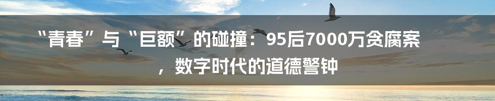 “青春”与“巨额”的碰撞:95后7000万贪腐案,数字时代的道德警钟