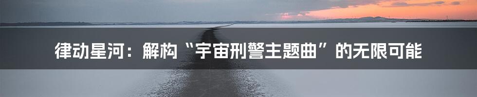 律动星河:解构“宇宙刑警主题曲”的无限可能