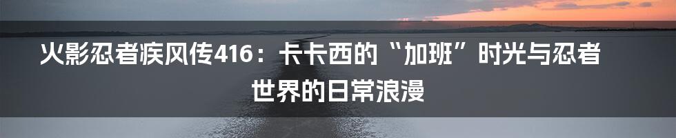 火影忍者疾风传416:卡卡西的“加班”时光与忍者世界的日常浪漫