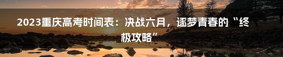 2023重庆高考时间表:决战六月,逐梦青春的“终极攻略”