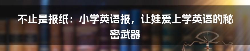 不止是报纸:小学英语报,让娃爱上学英语的秘密武器