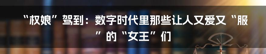 “权娘”驾到:数字时代里那些让人又爱又“服”的“女王”们