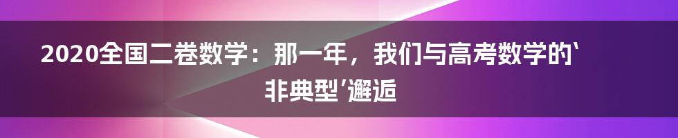 2020全国二卷数学:那一年,我们与高考数学的‘非典型’邂逅