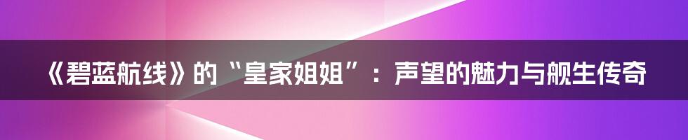 《碧蓝航线》的“皇家姐姐”:声望的魅力与舰生传奇