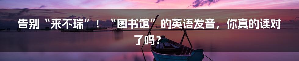 告别“来不瑞”!“图书馆”的英语发音,你真的读对了吗?