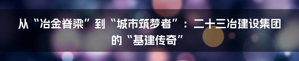 从“冶金脊梁”到“城市筑梦者”:二十三冶建设集团的“基建传奇”