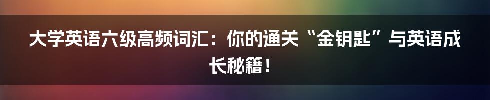 大学英语六级高频词汇:你的通关“金钥匙”与英语成长秘籍!