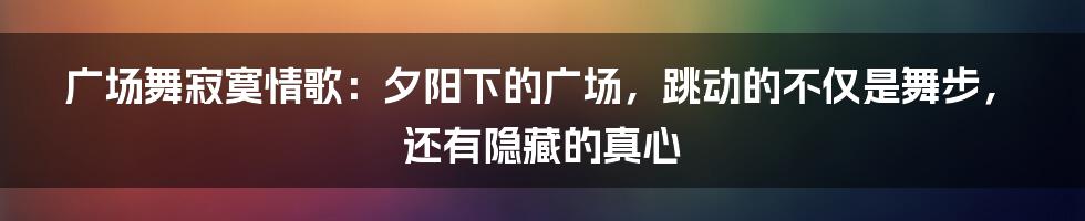 广场舞寂寞情歌:夕阳下的广场,跳动的不仅是舞步,还有隐藏的真心