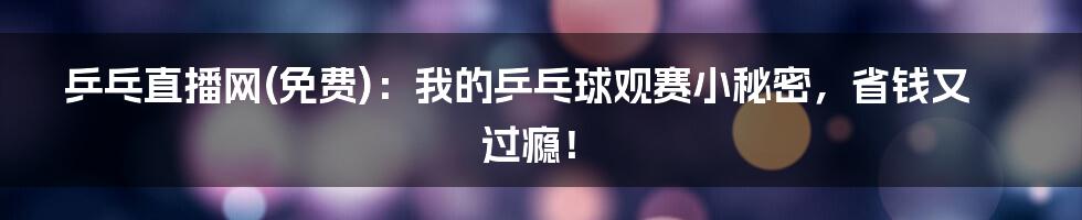乒乓直播网(免费):我的乒乓球观赛小秘密,省钱又过瘾!