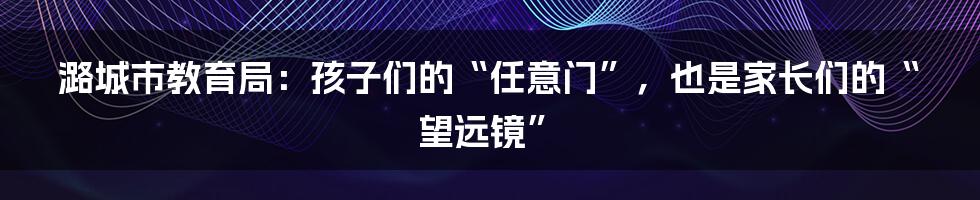 潞城市教育局：孩子们的“任意门”，也是家长们的“望远镜”