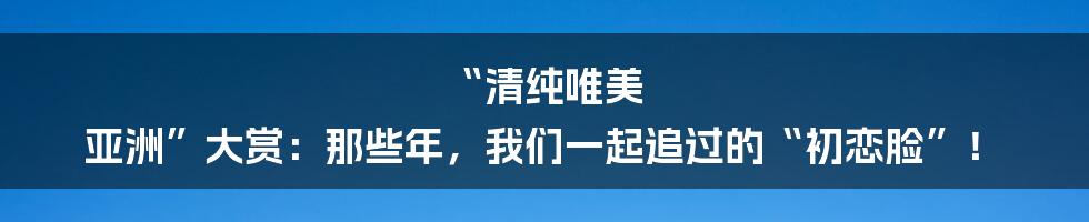 “清纯唯美 亚洲”大赏:那些年,我们一起追过的“初恋脸”!