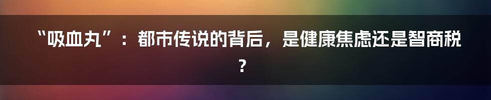 “吸血丸”:都市传说的背后,是健康焦虑还是智商税?