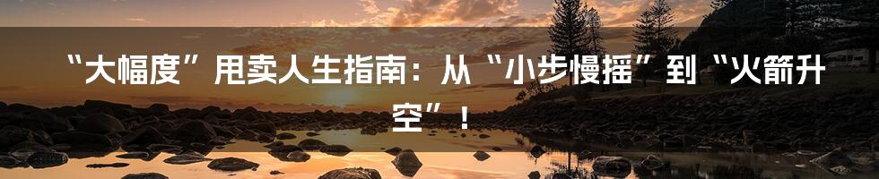“大幅度”甩卖人生指南:从“小步慢摇”到“火箭升空”!