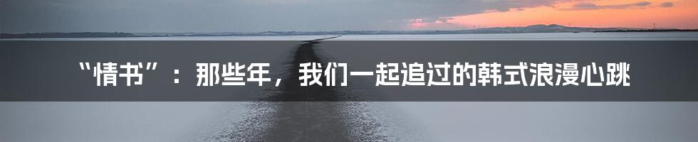“情书”:那些年,我们一起追过的韩式浪漫心跳
