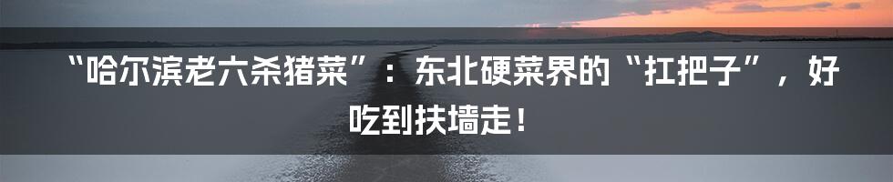 “哈尔滨老六杀猪菜”:东北硬菜界的“扛把子”,好吃到扶墙走!