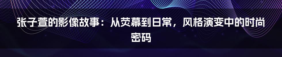 张子萱的影像故事:从荧幕到日常,风格演变中的时尚密码